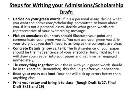 Steps for Writing your Admissions/Scholarship Draft: Decide on your green words: If it is a personal essay, decide what you want the admissions/scholarship.