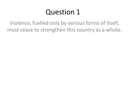 Question 1 Violence, fuelled only by various forms of itself, must cease to strengthen this country as a whole.