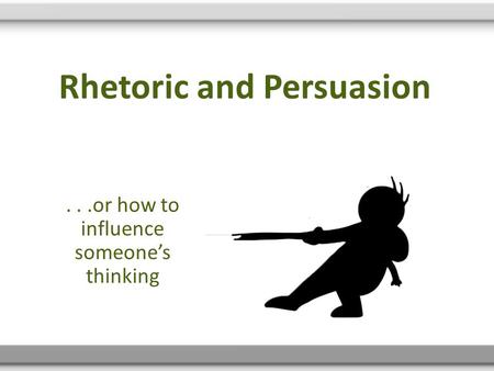 Rhetoric and Persuasion...or how to influence someone’s thinking.