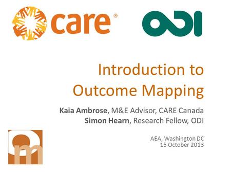Introduction to Outcome Mapping Kaia Ambrose, M&E Advisor, CARE Canada Simon Hearn, Research Fellow, ODI AEA, Washington DC 15 October 2013.