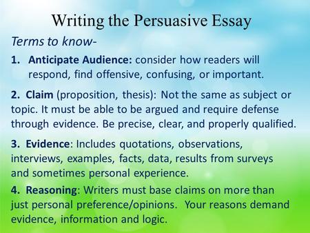 Writing the Persuasive Essay Terms to know- 1.Anticipate Audience: consider how readers will respond, find offensive, confusing, or important. 2. Claim.