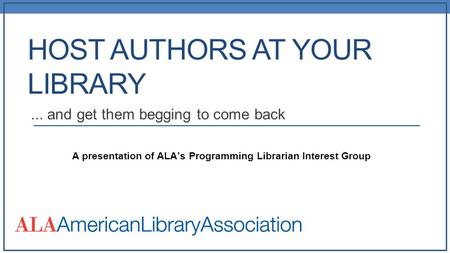 HOST AUTHORS AT YOUR LIBRARY... and get them begging to come back A presentation of ALA’s Programming Librarian Interest Group.