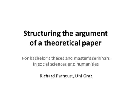 Structuring the argument of a theoretical paper For bachelor’s theses and master’s seminars in social sciences and humanities Richard Parncutt, Uni Graz.