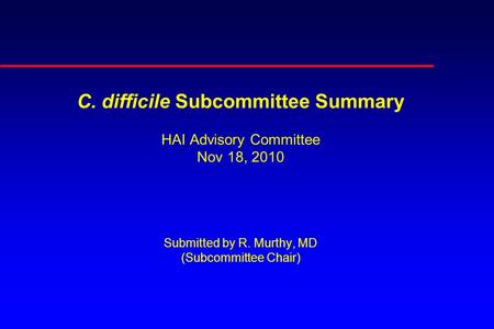 C. difficile Subcommittee Summary HAI Advisory Committee Nov 18, 2010 Submitted by R. Murthy, MD (Subcommittee Chair)