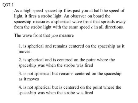Q37.1 As a high-speed spaceship flies past you at half the speed of light, it fires a strobe light. An observer on board the spaceship measures a spherical.