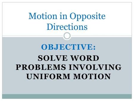 OBJECTIVE: SOLVE WORD PROBLEMS INVOLVING UNIFORM MOTION Motion in Opposite Directions.