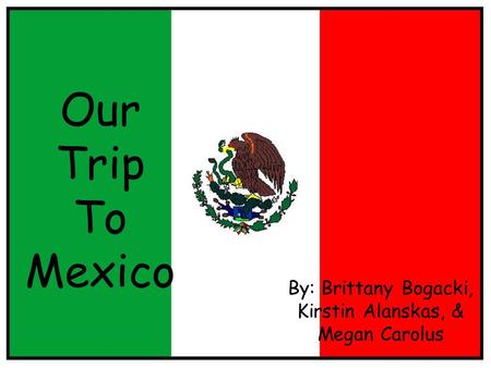 Our Trip To Mexico By: Brittany Bogacki, Kirstin Alanskas, & Megan Carolus.
