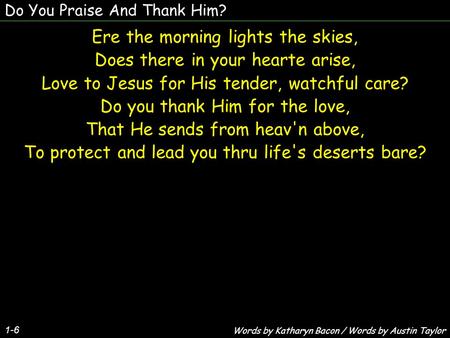 Do You Praise And Thank Him? 1-6 Ere the morning lights the skies, Does there in your hearte arise, Love to Jesus for His tender, watchful care? Do you.