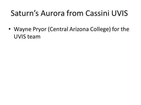 Saturn’s Aurora from Cassini UVIS Wayne Pryor (Central Arizona College) for the UVIS team.