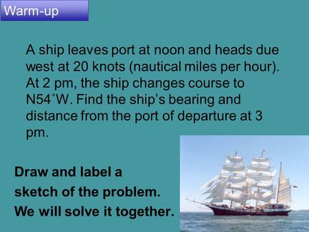 4.8 Applications and Models 1 A ship leaves port at noon and heads due west at 20 knots (nautical miles per hour). At 2 pm, the ship changes course to.