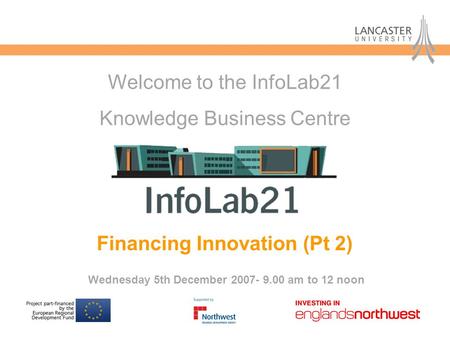 Financing Innovation (Pt 2) Wednesday 5th December 2007- 9.00 am to 12 noon Welcome to the InfoLab21 Knowledge Business Centre.