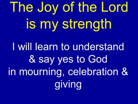The Joy of the Lord is my strength I will learn to understand & say yes to God in mourning, celebration & giving.