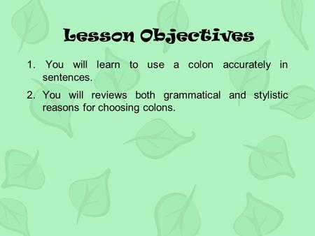 Lesson Objectives 1. You will learn to use a colon accurately in sentences. 2.You will reviews both grammatical and stylistic reasons for choosing colons.
