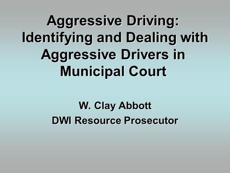 Aggressive Driving: Identifying and Dealing with Aggressive Drivers in Municipal Court W. Clay Abbott DWI Resource Prosecutor.