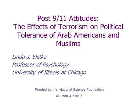 Post 9/11 Attitudes: The Effects of Terrorism on Political Tolerance of Arab Americans and Muslims Linda J. Skitka Professor of Psychology University of.