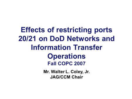 Effects of restricting ports 20/21 on DoD Networks and Information Transfer Operations Fall COPC 2007 Mr. Walter L. Coley, Jr. JAG/CCM Chair.