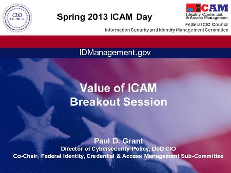 Spring 2013 ICAM Day Value of ICAM Breakout Session Paul D. Grant Director of Cybersecurity Policy, DoD CIO Co-Chair, Federal Identity, Credential &