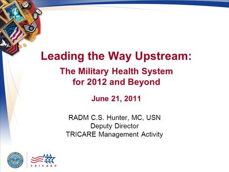 Leading the Way Upstream: The Military Health System for 2012 and Beyond June 21, 2011 RADM C.S. Hunter, MC, USN Deputy Director TRICARE Management Activity.