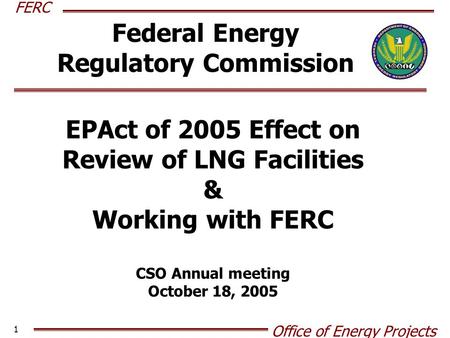 FERC Office of Energy Projects 1 Federal Energy Regulatory Commission EPAct of 2005 Effect on Review of LNG Facilities & Working with FERC CSO Annual meeting.