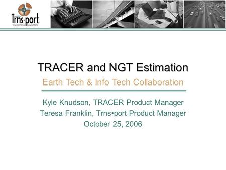 TRACER and NGT Estimation Kyle Knudson, TRACER Product Manager Teresa Franklin, Trnsport Product Manager October 25, 2006 Earth Tech & Info Tech Collaboration.