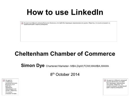 How to use LinkedIn Cheltenham Chamber of Commerce Simon Dye Chartered Marketer- MBA,DipM,FCIM,MAMBA,MAMA 8 th October 2014.