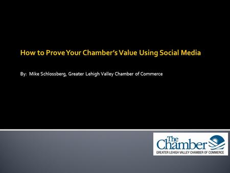 How to Prove Your Chamber’s Value Using Social Media By: Mike Schlossberg, Greater Lehigh Valley Chamber of Commerce.