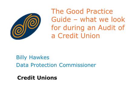 The Good Practice Guide – what we look for during an Audit of a Credit Union Billy Hawkes Data Protection Commissioner Credit Unions.