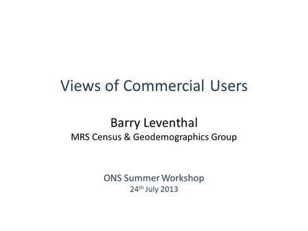 Views of Commercial Users Barry Leventhal MRS Census & Geodemographics Group ONS Summer Workshop 24 th July 2013.