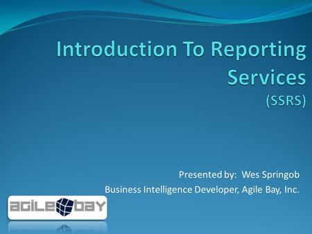 Presented by: Wes Springob Business Intelligence Developer, Agile Bay, Inc.