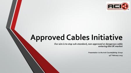 Approved Cables Initiative Our aim is to stop sub-standard, non-approved or dangerous cable entering the UK market Presentation to the Anti-Counterfeiting.