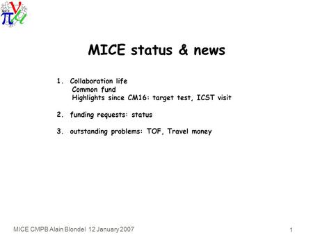 MICE CMPB Alain Blondel 12 January 2007 1 MICE status & news 1. Collaboration life Common fund Highlights since CM16: target test, ICST visit 2. funding.