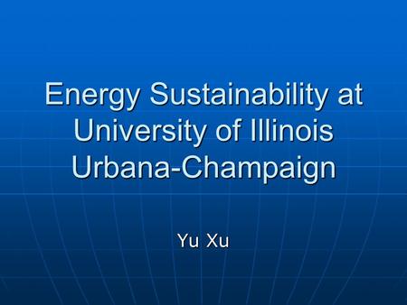 Energy Sustainability at University of Illinois Urbana-Champaign Yu Xu.