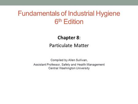 Fundamentals of Industrial Hygiene 6 th Edition Chapter 8: Particulate Matter Compiled by Allen Sullivan, Assistant Professor, Safety and Health Management.