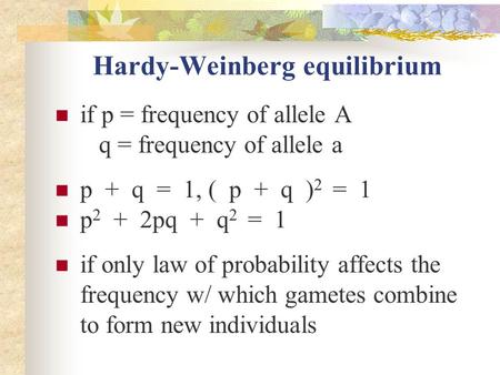 Hardy-Weinberg equilibrium if p = frequency of allele A q = frequency of allele a p + q = 1, ( p + q ) 2 = 1 p 2 + 2pq + q 2 = 1 if only law of probability.