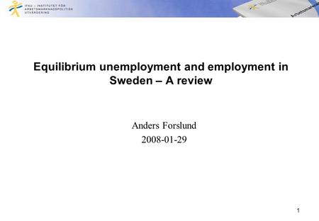 1 Equilibrium unemployment and employment in Sweden – A review Anders Forslund 2008-01-29.