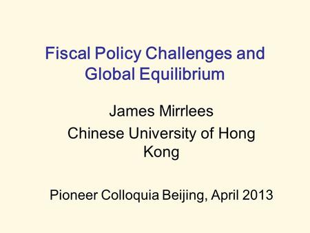 Fiscal Policy Challenges and Global Equilibrium James Mirrlees Chinese University of Hong Kong Pioneer Colloquia Beijing, April 2013.