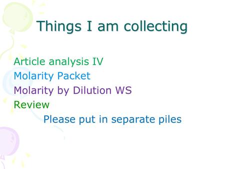 Things I am collecting Article analysis IV Molarity Packet Molarity by Dilution WS Review Please put in separate piles.