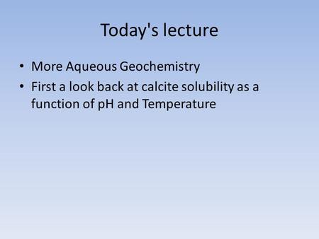 Today's lecture More Aqueous Geochemistry First a look back at calcite solubility as a function of pH and Temperature.