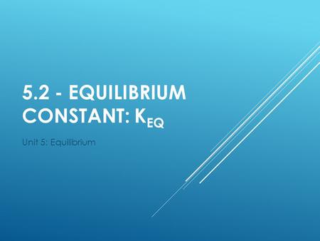 5.2 - EQUILIBRIUM CONSTANT: K EQ Unit 5: Equilibrium.