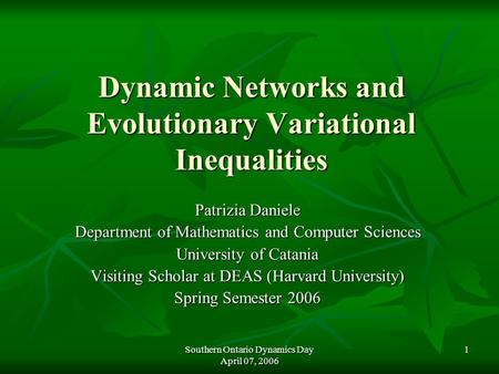 Southern Ontario Dynamics Day April 07, 2006 1 Dynamic Networks and Evolutionary Variational Inequalities Patrizia Daniele Department of Mathematics and.