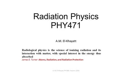 Radiation Physics PHY471 A.M. El-Khayatt A. M. El-Khayatt, PHY464 Autumn 2014 Radiological physics is the science of ionizing radiation and its interaction.