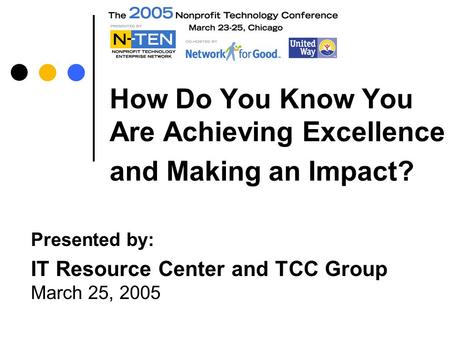 How Do You Know You Are Achieving Excellence and Making an Impact? Presented by: IT Resource Center and TCC Group March 25, 2005.
