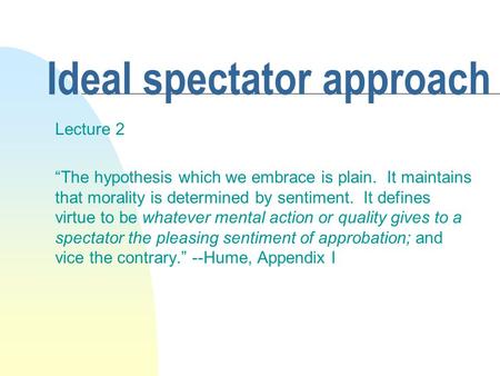 Ideal spectator approach Lecture 2 “The hypothesis which we embrace is plain. It maintains that morality is determined by sentiment. It defines virtue.