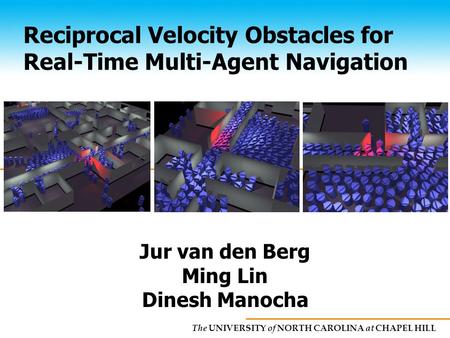 The UNIVERSITY of NORTH CAROLINA at CHAPEL HILL Reciprocal Velocity Obstacles for Real-Time Multi-Agent Navigation Jur van den Berg Ming Lin Dinesh Manocha.