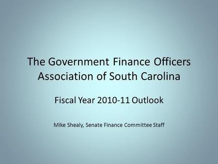 The Government Finance Officers Association of South Carolina Fiscal Year 2010-11 Outlook Mike Shealy, Senate Finance Committee Staff.