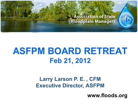 ASFPM BOARD RETREAT Feb 21, 2012 www.floods.org Larry Larson P. E., CFM Executive Director, ASFPM.