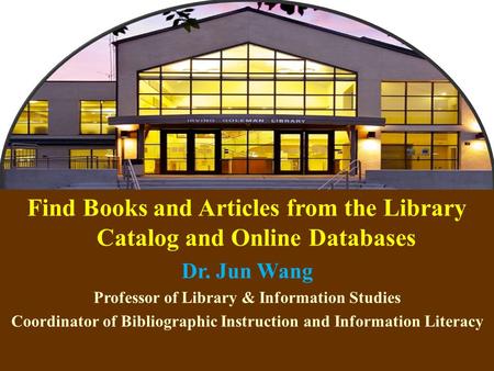1 Find Books and Articles from the Library Catalog and Online Databases Dr. Jun Wang Professor of Library & Information Studies Coordinator of Bibliographic.