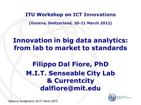 Geneva, Switzerland, 20-21 March 2012 Innovation in big data analytics: from lab to market to standards Filippo Dal Fiore, PhD M.I.T. Senseable City Lab.