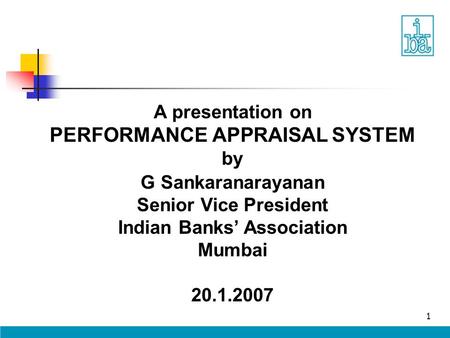1 A presentation on PERFORMANCE APPRAISAL SYSTEM by G Sankaranarayanan Senior Vice President Indian Banks’ Association Mumbai 20.1.2007.