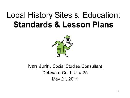 1 Local History Sites & Education: Standards & Lesson Plans Ivan Jurin, Social Studies Consultant Delaware Co. I. U. # 25 May 21, 2011.